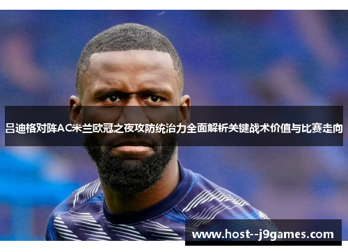 吕迪格对阵AC米兰欧冠之夜攻防统治力全面解析关键战术价值与比赛走向 吕迪格对阵AC米兰欧冠之夜攻防统治力全面解析关键战术价值与比赛走向